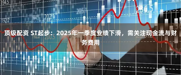 顶级配资 ST起步：2025年一季度业绩下滑，需关注现金流与财务费用