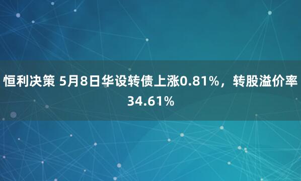 恒利决策 5月8日华设转债上涨0.81%，转股溢价率34.61%