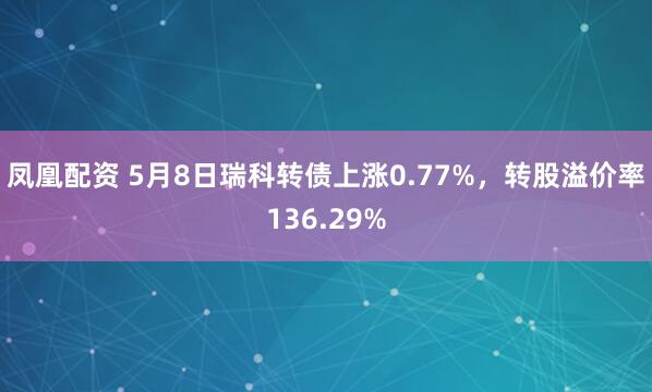 凤凰配资 5月8日瑞科转债上涨0.77%，转股溢价率136.29%