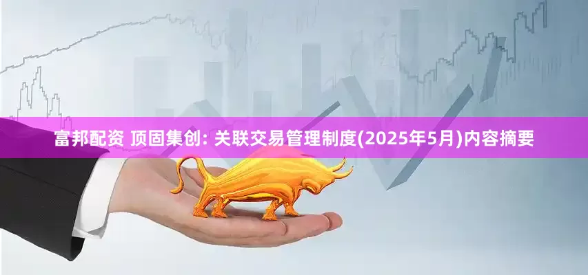 富邦配资 顶固集创: 关联交易管理制度(2025年5月)内容摘要