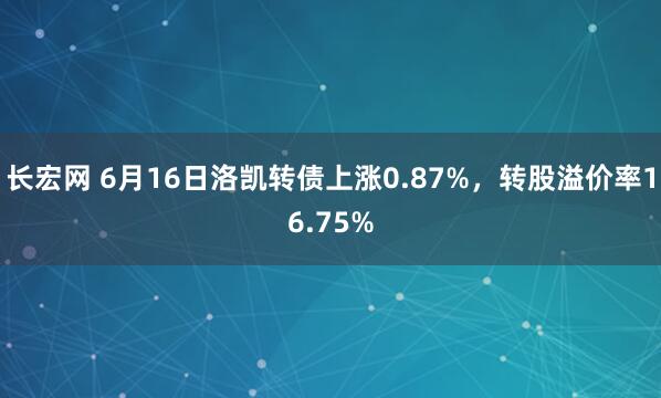 长宏网 6月16日洛凯转债上涨0.87%，转股溢价率16.75%
