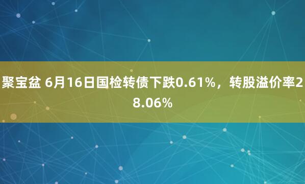 聚宝盆 6月16日国检转债下跌0.61%，转股溢价率28.06%
