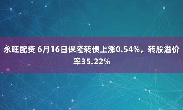 永旺配资 6月16日保隆转债上涨0.54%，转股溢价率35.22%