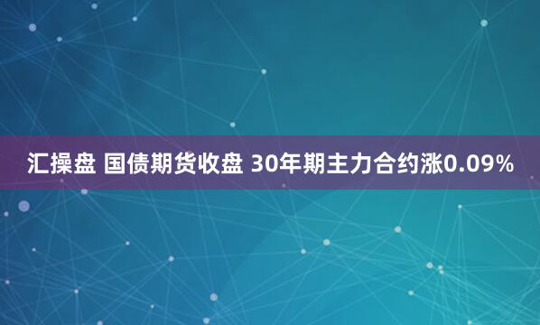 汇操盘 国债期货收盘 30年期主力合约涨0.09%