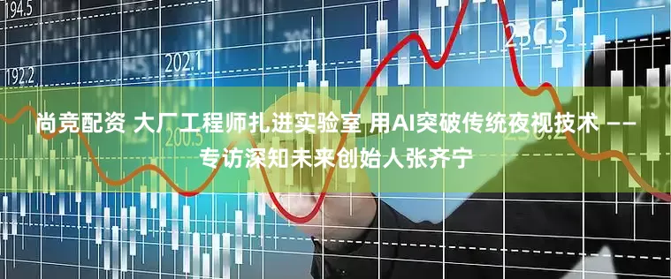尚竞配资 大厂工程师扎进实验室 用AI突破传统夜视技术 ——专访深知未来创始人张齐宁