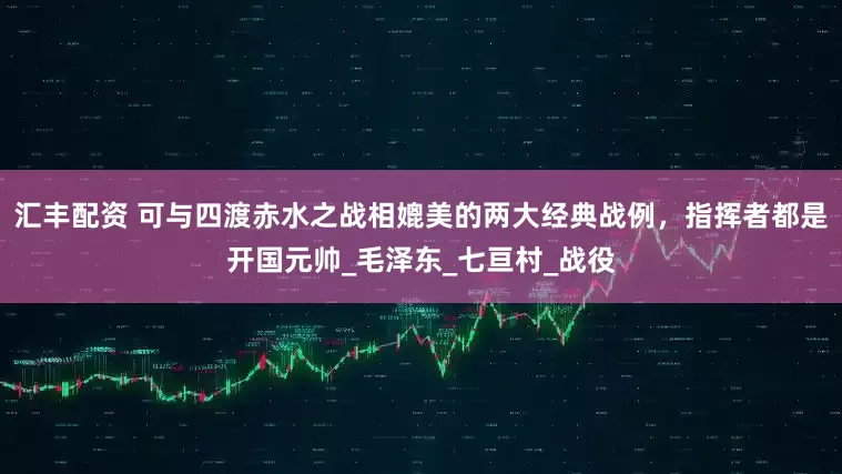 汇丰配资 可与四渡赤水之战相媲美的两大经典战例，指挥者都是开国元帅_毛泽东_七亘村_战役