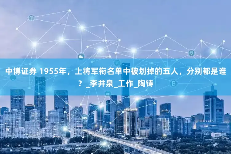 中博证券 1955年，上将军衔名单中被划掉的五人，分别都是谁？_李井泉_工作_陶铸