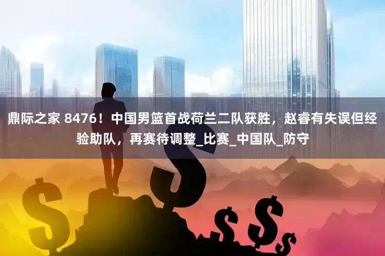 鼎际之家 8476！中国男篮首战荷兰二队获胜，赵睿有失误但经验助队，再赛待调整_比赛_中国队_防守