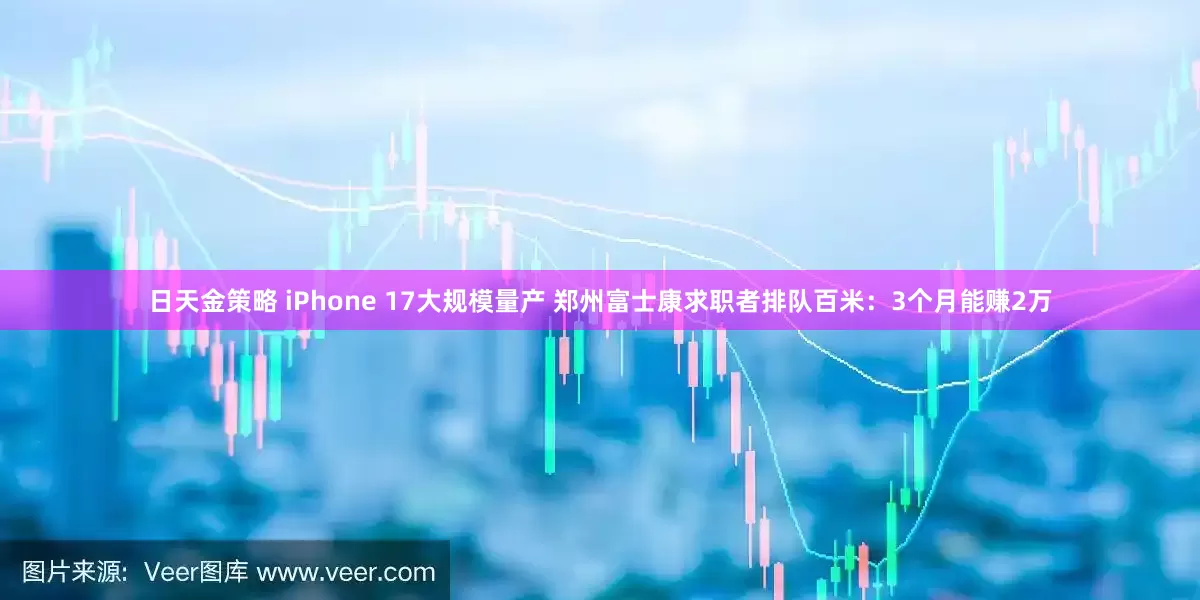 日天金策略 iPhone 17大规模量产 郑州富士康求职者排队百米：3个月能赚2万