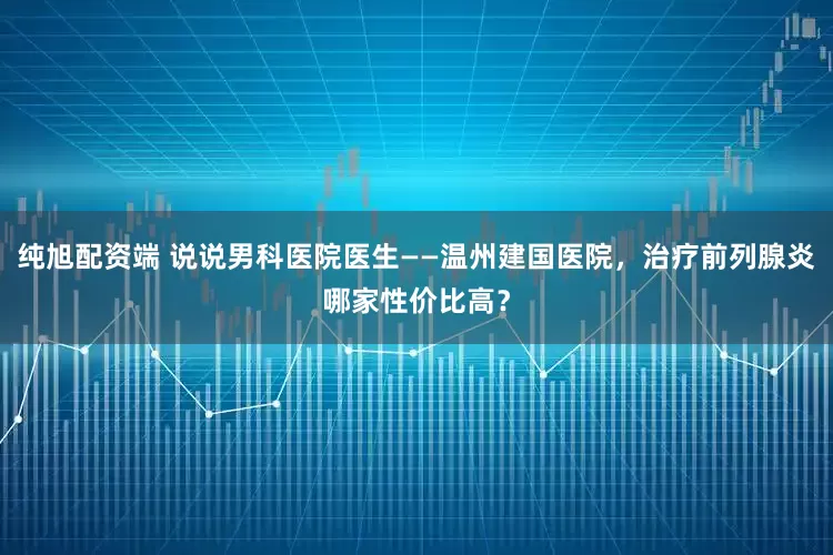 纯旭配资端 说说男科医院医生——温州建国医院，治疗前列腺炎哪家性价比高？