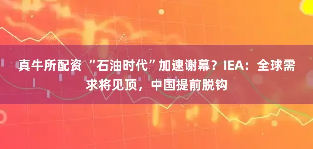 真牛所配资 “石油时代”加速谢幕？IEA：全球需求将见顶，中国提前脱钩